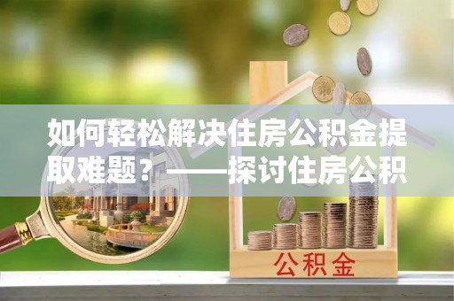 白城如何轻松解决住房公积金提取难题？——探讨住房公积金提取代办服务