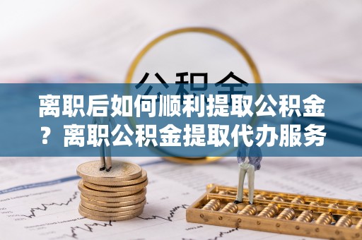 白城离职后如何顺利提取公积金？离职公积金提取代办服务帮你搞定！