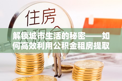 白城解锁城市生活的秘密——如何高效利用公积金租房提取政策优化居住体验