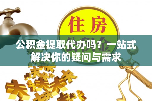 白城公积金提取代办吗？一站式解决你的疑问与需求