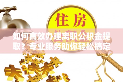 白城如何高效办理离职公积金提取？专业服务助你轻松搞定