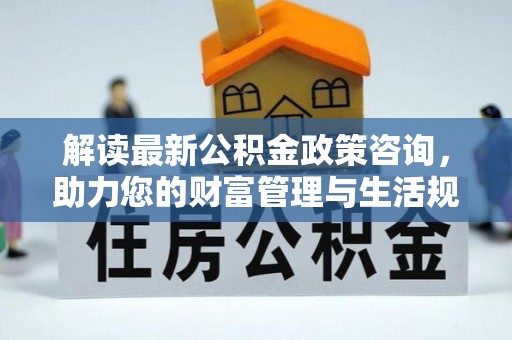 白城解读最新公积金政策咨询，助力您的财富管理与生活规划
