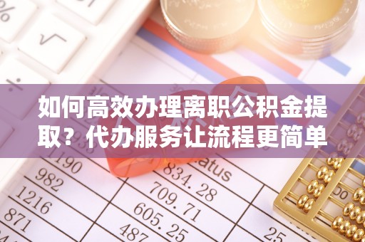 白城如何高效办理离职公积金提取？代办服务让流程更简单