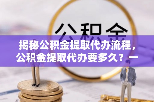 白城揭秘公积金提取代办流程，公积金提取代办要多久？一文读懂