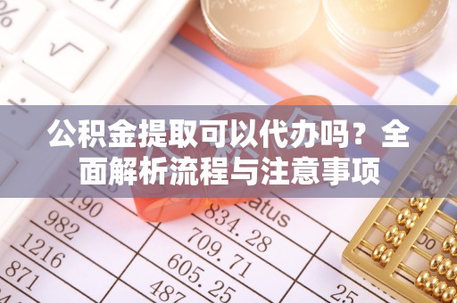 白城公积金提取可以代办吗？全面解析流程与注意事项