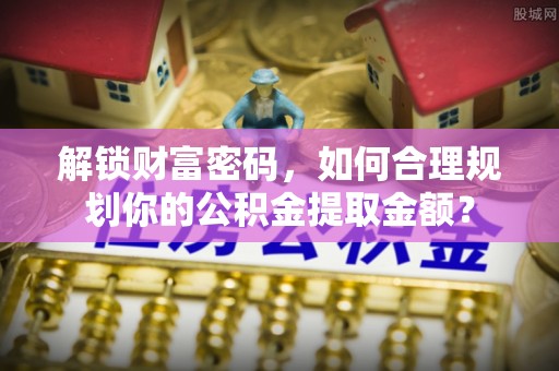 白城解锁财富密码，如何合理规划你的公积金提取金额？