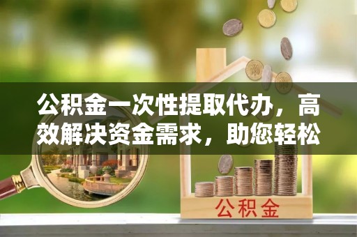 白城公积金一次性提取代办，高效解决资金需求，助您轻松应对生活难题