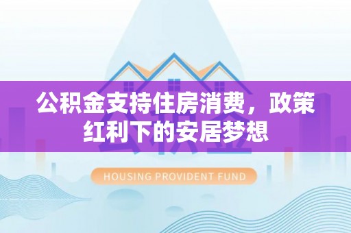 白城公积金支持住房消费，政策红利下的安居梦想