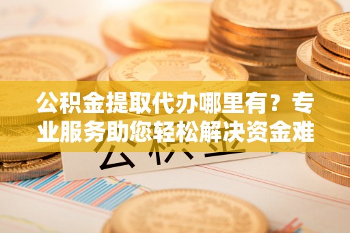 白城公积金提取代办哪里有？专业服务助您轻松解决资金难题