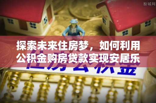 白城探索未来住房梦，如何利用公积金购房贷款实现安居乐业