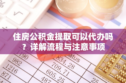 白城住房公积金提取可以代办吗？详解流程与注意事项