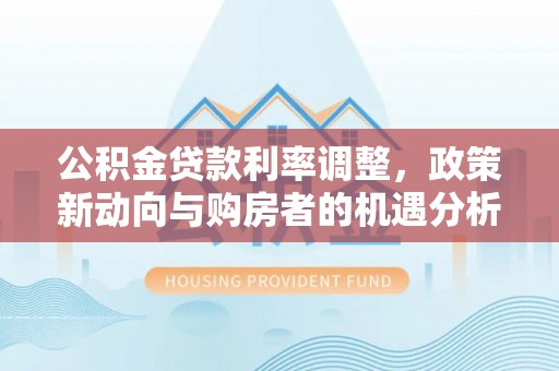 白城公积金贷款利率调整，政策新动向与购房者的机遇分析