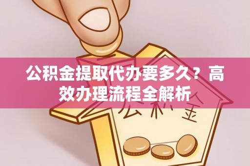 白城公积金提取代办要多久？高效办理流程全解析