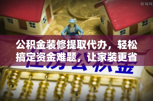 白城公积金装修提取代办，轻松搞定资金难题，让家装更省心
