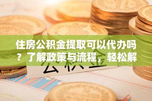 白城住房公积金提取可以代办吗？了解政策与流程，轻松解决疑惑