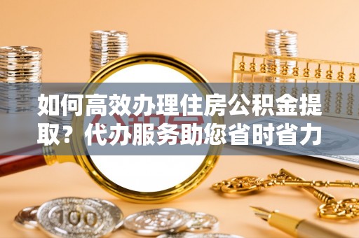 白城如何高效办理住房公积金提取？代办服务助您省时省力