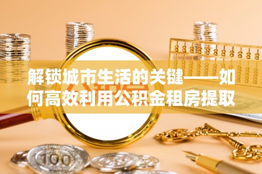 白城解锁城市生活的关键——如何高效利用公积金租房提取实现居住自由