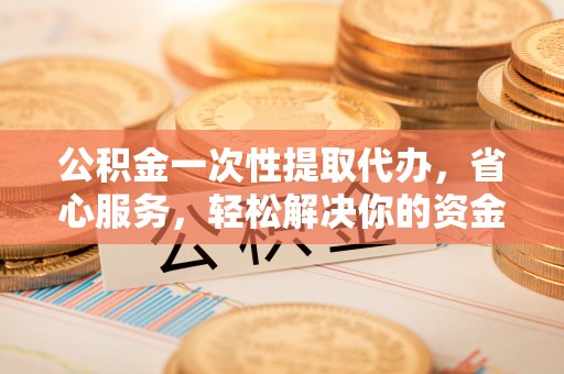 白城公积金一次性提取代办，省心服务，轻松解决你的资金需求