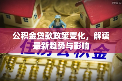 白城公积金贷款政策变化，解读最新趋势与影响